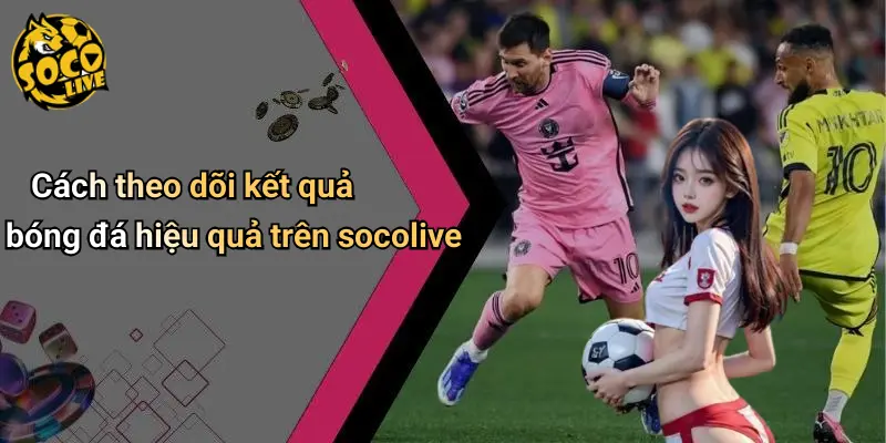 Cách theo dõi kết quả bóng đá hiệu quả trên socolive