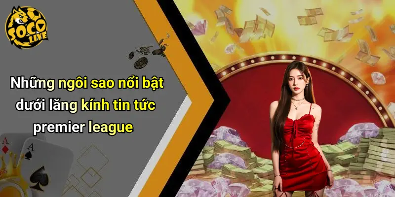 Những ngôi sao nổi bật dưới lăng kính tin tức premier league